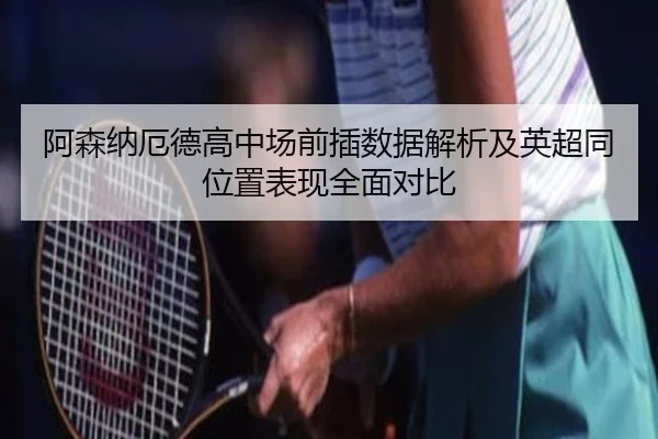 阿森纳厄德高中场前插数据解析及英超同位置表现全面对比