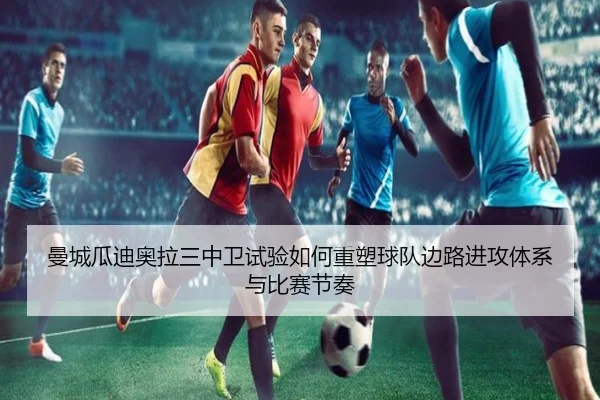 曼城瓜迪奥拉三中卫试验如何重塑球队边路进攻体系与比赛节奏