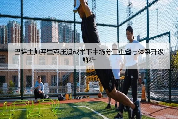 巴萨主帅弗里克压迫战术下中场分工重塑与体系升级解析