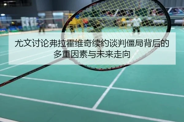 尤文讨论弗拉霍维奇续约谈判僵局背后的多重因素与未来走向