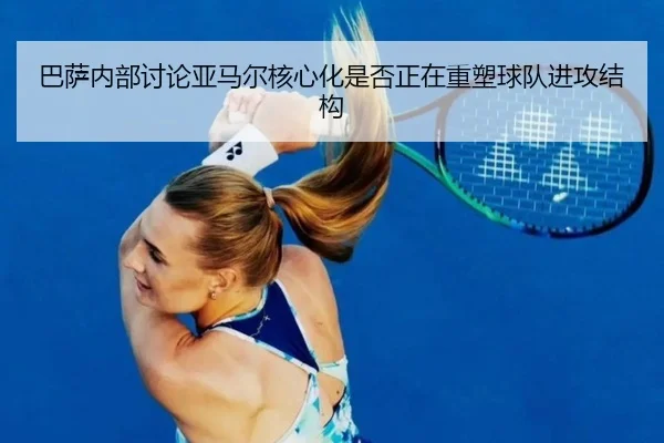 巴萨内部讨论亚马尔核心化是否正在重塑球队进攻结构