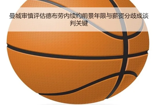 曼城审慎评估德布劳内续约前景年限与薪资分歧成谈判关键