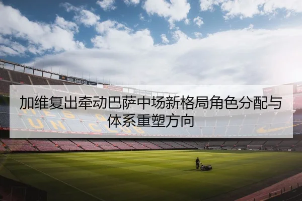 加维复出牵动巴萨中场新格局角色分配与体系重塑方向