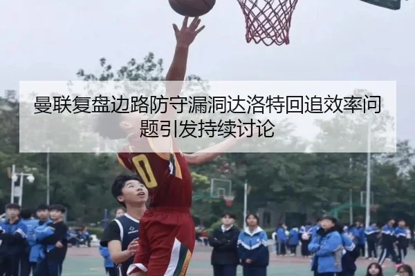 曼联复盘边路防守漏洞达洛特回追效率问题引发持续讨论
